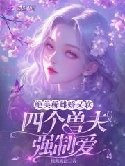 绝美稀雌娇又软,四个兽夫强制爱 绝美稀雌娇又软,四个兽夫强制爱